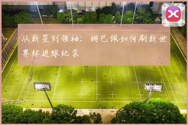 从新星到领袖：姆巴佩如何刷新世界杯进球纪录